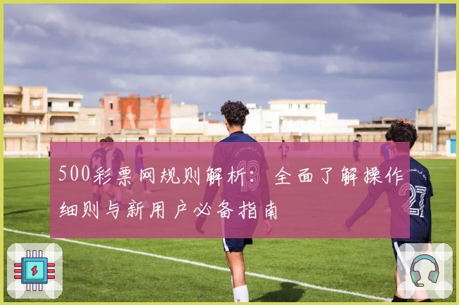 500彩票网规则解析：全面了解操作细则与新用户必备指南