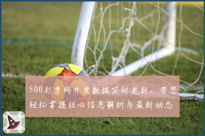 500彩票网开奖数据实时更新，带您轻松掌握核心信息解析与最新动态