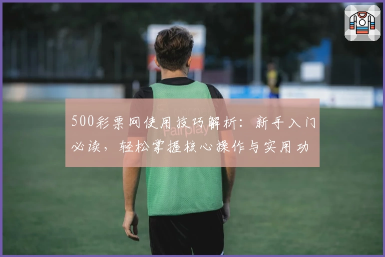500彩票网使用技巧解析：新手入门必读，轻松掌握核心操作与实用功能