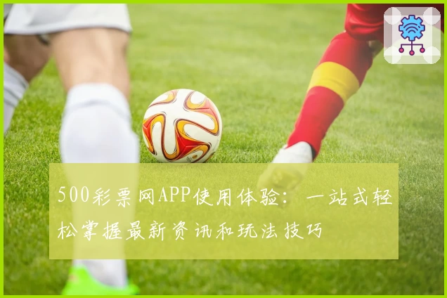 500彩票网APP使用体验：一站式轻松掌握最新资讯和玩法技巧