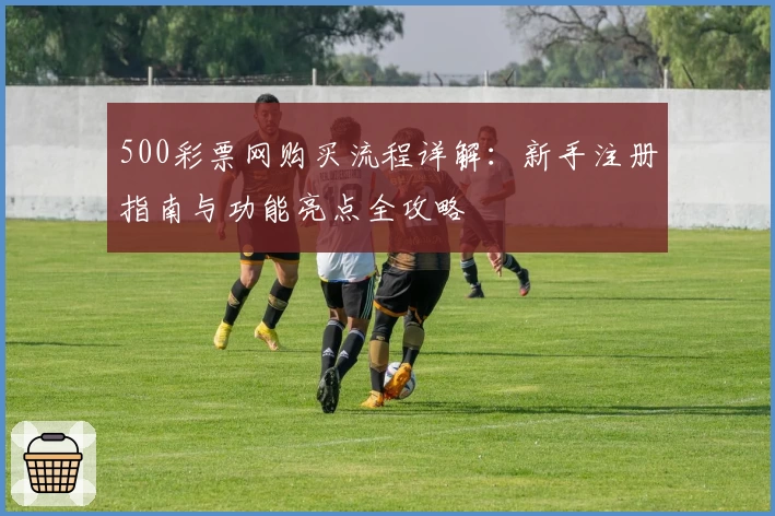 500彩票网购买流程详解：新手注册指南与功能亮点全攻略