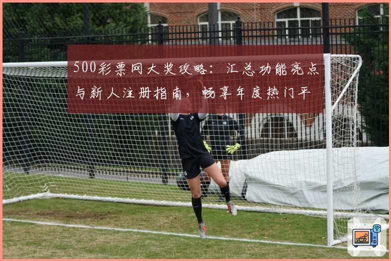 500彩票网大奖攻略：汇总功能亮点与新人注册指南，畅享年度热门平台使用体验