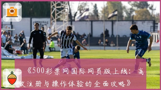 - 《500彩票网国际网页版上线：高效注册与操作体验的全面攻略》