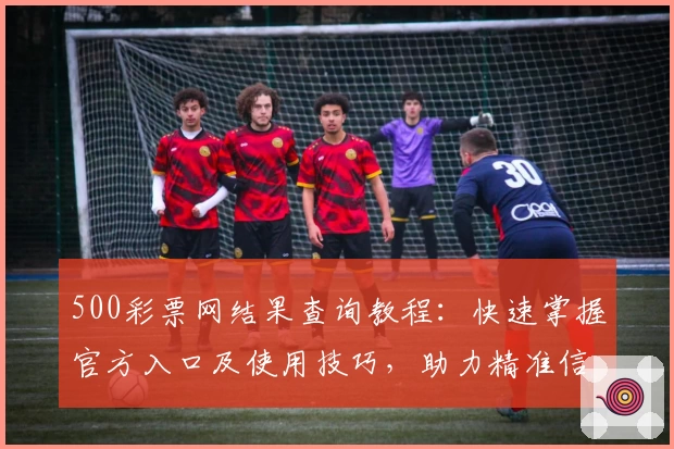 500彩票网结果查询教程：快速掌握官方入口及使用技巧，助力精准信息获取