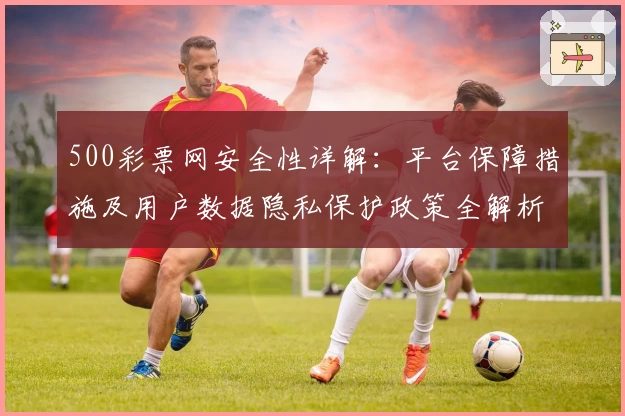 500彩票网安全性详解：平台保障措施及用户数据隐私保护政策全解析