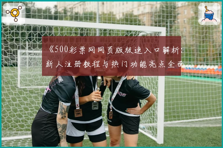 《500彩票网网页版极速入口解析：新人注册教程与热门功能亮点全面介绍》