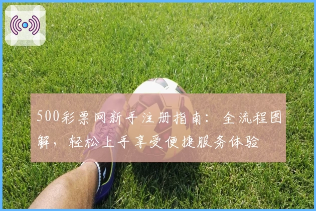 500彩票网新手注册指南：全流程图解，轻松上手享受便捷服务体验