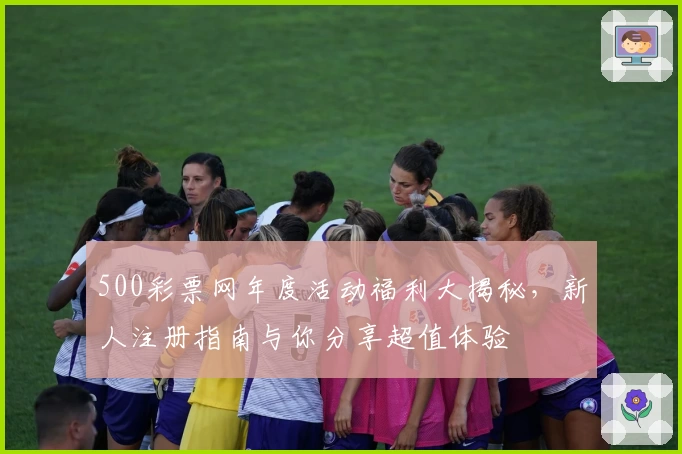 500彩票网年度活动福利大揭秘，新人注册指南与你分享超值体验