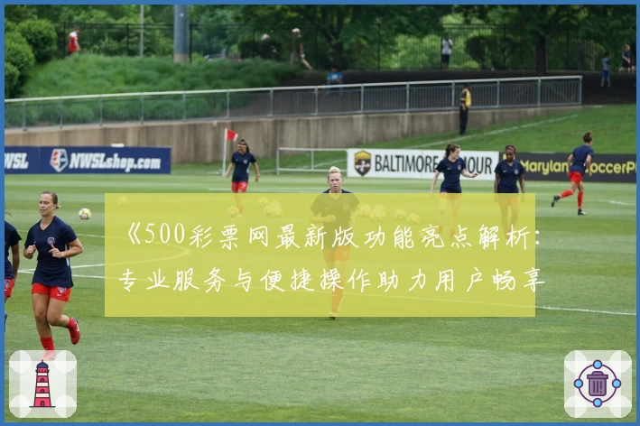 《500彩票网最新版功能亮点解析:专业服务与便捷操作助力用户畅享全新体验》