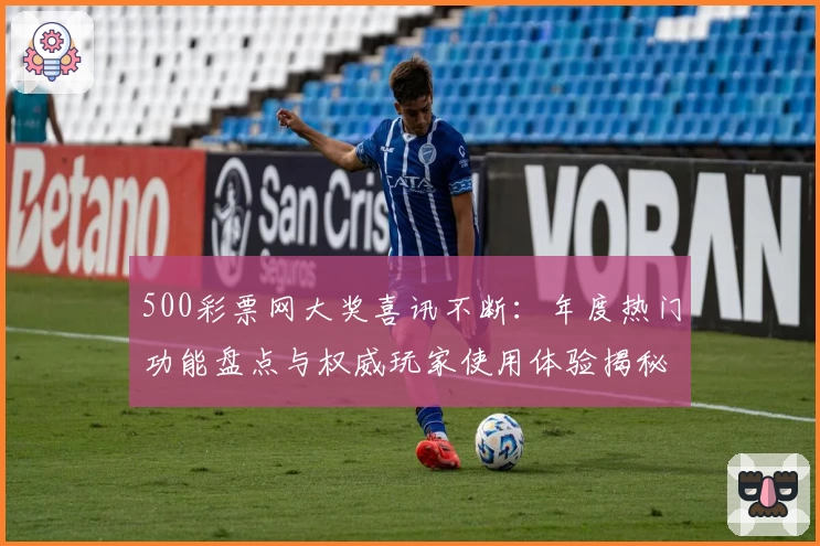 500彩票网大奖喜讯不断：年度热门功能盘点与权威玩家使用体验揭秘