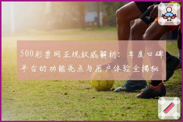 500彩票网正规权威解析：年度口碑平台的功能亮点与用户体验全揭秘