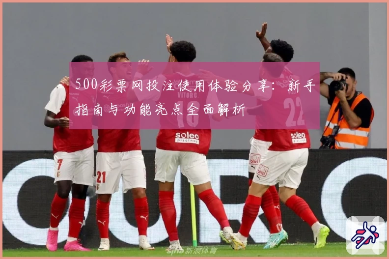 500彩票网投注使用体验分享：新手指南与功能亮点全面解析