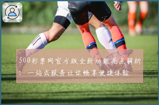 500彩票网官方版全新功能亮点解析：一站式服务让你畅享便捷体验