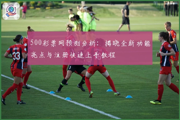500彩票网预测分析：揭晓全新功能亮点与注册快速上手教程