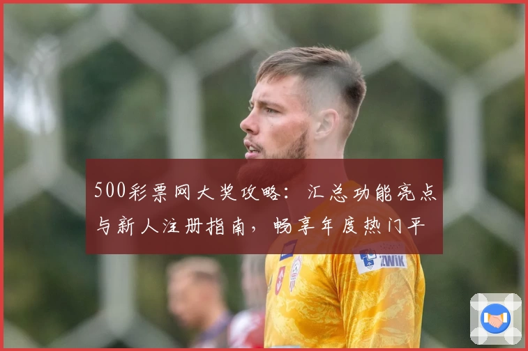 500彩票网大奖攻略：汇总功能亮点与新人注册指南，畅享年度热门平台使用体验