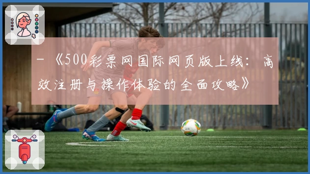 - 《500彩票网国际网页版上线：高效注册与操作体验的全面攻略》