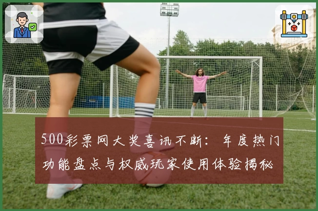 500彩票网大奖喜讯不断：年度热门功能盘点与权威玩家使用体验揭秘
