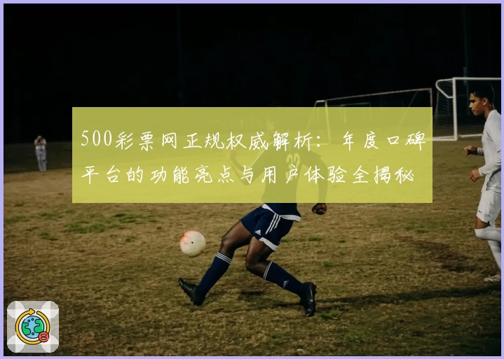 500彩票网正规权威解析：年度口碑平台的功能亮点与用户体验全揭秘