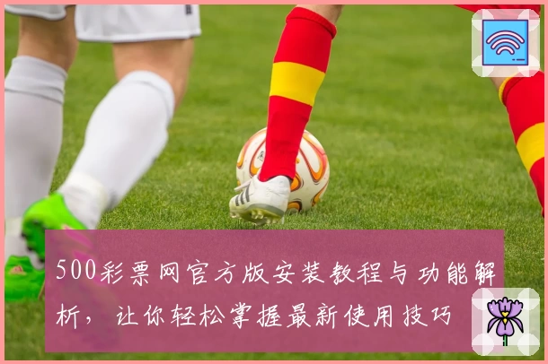 500彩票网官方版安装教程与功能解析，让你轻松掌握最新使用技巧